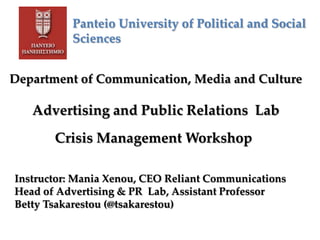 Panteio University of Political and Social
Sciences
Department of Communication, Media and Culture
Advertising and Public Relations Lab
Crisis Management Workshop
Instructor: Mania Xenou, CEO Reliant Communications
Head of Advertising & PR Lab, Assistant Professor
Betty Tsakarestou (@tsakarestou)
 