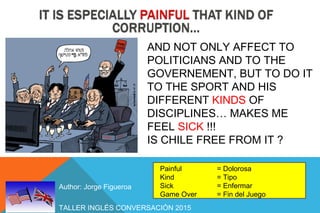TALLER INGLÉS CONVERSACIÓN 2015
Author: Jorge Figueroa
Painful = Dolorosa
Kind = Tipo
Sick = Enfermar
Game Over = Fin del Juego
AND NOT ONLY AFFECT TO
POLITICIANS AND TO THE
GOVERNEMENT, BUT TO DO IT
TO THE SPORT AND HIS
DIFFERENT KINDS OF
DISCIPLINES… MAKES ME
FEEL SICK !!!
IS CHILE FREE FROM IT ?
 