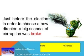 TALLER INGLÉS CONVERSACIÓN 2015
Author: Jorge Figueroa
Just before the election
in order to choose a new
director, a big scandal of
corruption was broke
Broke = Estallado
 