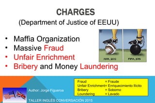 TALLER INGLÉS CONVERSACIÓN 2015
Author: Jorge Figueroa
• Maffia Organization
• Massive Fraud
• Unfair Enrichment
• Bribery and Money Laundering
Fraud = Fraude
Unfair Enrichment= Enriquecimiento Ilícito
Bribery = Soborno
Loundering = Lavado
(Department of Justice of EEUU)
 