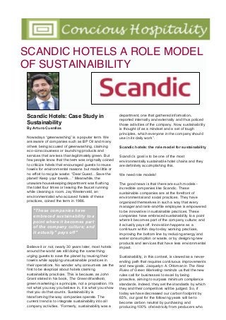 Scandic Hotels: Case Study in
Sustainability
By Arturo Cuenllas
Nowadays “greenwashing” is a popular term. We
are aware of companies such as BP Oil and many
others being accused of greenwashing, claiming
eco-consciousness or launching products and
services that are less than legitimately green. But
few people know that the term was originally coined
to criticize hotels that encouraged guests to reuse
towels for environmental reasons but made little or
no effort to recycle waste: “Dear Guest…Save the
planet! Keep your towels…” Meanwhile, the
unaware housekeeping department was flushing
the toilet four times or leaving the faucet running
while cleaning a room. Jay Westerveld, an
environmentalist who accused hotels of these
practices, coined the term in 1986.
Believe it or not, nearly 30 years later, most hotels
around the world are still doing the same thing:
urging guests to save the planet by reusing their
towels while applying unsustainable practices in
their operations. No wonder why consumers are the
first to be skeptical about hotels claiming
sustainability practices. This is because, as John
Grant stated in his book, The Green Manifesto,
green marketing is a principle, not a proposition. It’s
not what you say you believe in, it is what you show
that you do that counts. Sustainability is
transforming the way companies operate. The
current trend is to integrate sustainability into all
company activities. “Formerly, sustainability was a
department, one that gathered information,
reported internally and externally and thus policed
those activities of the company. Now, sustainability
is thought of as a mindset and a set of tough
principles, which everyone in the company should
use in its daily work”.
Scandic hotels: the role model for sustainability
Scandic’s goal is to be one of the most
environmentally sustainable hotel chains and they
are definitely accomplishing this.
We need role models!
The good news is that there are such models -
incredible companies like Scandic. These
sustainable companies are at the forefront of
environmental and social practices. They have
organized themselves in such a way that every
manager and rank-and-file employee is empowered
to be innovative in sustainable practices. These
companies have embraced sustainability to a point
where it becomes part of the company culture; and
it actually pays off. Innovation happens as a
continuum within day-to-day working practices,
improving the bottom line by reducing energy and
water consumption or waste, or by designing new
products and services that have less environmental
impact.
Sustainability, in this context, is viewed as a never-
ending path that requires continuous improvements
and new goals. Jacquelyn A. Ottoman in The New
Rules of Green Marketing reminds us that the new
rules call for businesses to excel by being
proactive, aiming to surpass minimum compliance
standards. Indeed, they set the standards by which
they and their competitors will be judged. So, if
today we have decreased our carbon footprint by
65%, our goal for the following years will be to
become carbon neutral by purchasing and
producing 100% of electricity from producers who
SCANDIC HOTELS A ROLE MODEL
OF SUSTAINAIBILITY
"These companies have
embraced sustainability to a
point where it becomes part
of the company culture; and
it actually" pays off"
 