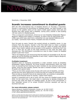 Stockholm, 2 December 2009


Scandic increases commitment to disabled guests
With the UN’s International Day of Disabled Persons on Thursday 3 December,
Scandic is continuing its commitment to disabled guests, not least through a new
service on the website where all the chain’s hotels report exactly what aids and
facilities they offer guests with a disability. During 2010, Scandic is also building
150 new rooms for disabled guests.
“This is a long-term commitment, driven by our own Disability Ambassador Magnus
Berglund. Walking stick holders in reception, an alarm clock for deaf guests and
coffee cups within easy reach from a wheelchair are now standard features at all
our hotels,” comments Frank Fiskers, President and CEO of Scandic.


Over the past six years, Scandic has worked actively on disability issues. In new
initiative from the autumn, Scandic is the first hotel chain to make a complete
inventory of all its hotels to see how they meet the needs of guests with special
needs. Every hotel’s website carries answers to 80 questions, everything from how
far it is from the car park to the hotel entrance to how wide the hotel room
doorways are. This information is provided as a way to make it easier for disabled
people to plan their travel.
“We’re not stopping at just announcing that the hotels are accessible to all. We now
openly set out the facilities and obstacles of each hotel,” explains Magnus Berglund,
Disability Ambassador at Scandic.

Profitable investment
Scandic’s work on increasing accessibility is under constant review by Disability
Ambassador Magnus Berglund. He drives forward improvements within the hotel
chain on everything from training for team members to new technical solutions for
guests. Since the work started, Scandic has seen a marked increase in the number
of guests with special needs.
“There are 50 million people across Europe with some sort of disability, and they
should have the same opportunity to travel and stay at a hotel as everyone else.
They are also an economic force to be reckoned with, so investing in accessibility
makes sound financial sense for Scandic,” states Frank Fiskers.
Scandic is expanding and is set to build 150 new rooms for disabled guests during
2010. At the same time, the hotel chain is continuing to develop products and
services that make life easier for disabled guests. As part of this commitment, a
new, extended version of its unique 93-point minimum standard will also be
launched next year.

For more information, please contact:
Magnus Berglund, Disability Ambassador, Scandic, tel: 46 709 73 5077
Jessica Agert, Media Relations Manager, Scandic, tel: +46 709 73 5013
e-mail: jessica.agert@scandichotels.com

Scandic is a modern hotel chain where conscious people come for inspiration and renewed energy.
With more than 150 hotels and 30,000 rooms, we are already one of the largest hotel companies in
Europe. And we are continuing to grow – within a few years, there will be over 200 Scandics to
choose from. Visit scandichotels.com.
 