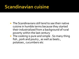  The Scandinavians still tend to see their native
cuisine in humble terms because they started
their industrialized from a background of rural
poverty within the last century
 The cooking is pure and simple . So many thing
fish , pork and poutry , as well as beets ,
potatoes , cucumbers etc
 