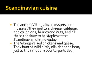  The ancientVikings loved oysters and
mussels .They mutton, cheese, cabbage,
apples, onions, berries and nuts, and all
these continue to be staples of the
Scandinavian diet nowaday .
 TheVikings raised chickens and geese.
They hunted wild birds, elk, deer and bear,
just as their modern counterparts do.
 