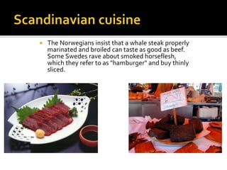  The Norwegians insist that a whale steak properly
marinated and broiled can taste as good as beef.
Some Swedes rave about smoked horseflesh,
which they refer to as "hamburger" and buy thinly
sliced.
 