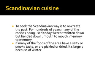  To cook the Scandinavian way is to re-create
the past. For hundreds of years many of the
recipes being used today weren’t written down
but handed down , mouth to mouth, memory
to memory.
 If many of the foods of the area have a salty or
smoky taste, or are pickled or dried, it’s largely
because of winter
 