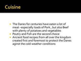  The Danes for centuries have eaten a lot of
meat –especially loads of Pork , but also Beef
with plenty of potatoes and vegetables
 Poutry and Fish are the second choice
 Ancient food recipes from all over the kingdom
created first and foremost to protect the Danes
aginst the cold weather conditions
 