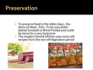  To preserve food in the olden days , the
items of Meat , Fish , Fruits was either
Salted-Smoked or Brine Pickled and could
be store for a very long time
 The modern Danish kitchen uses many old
recipes from the non refridgeration period
 