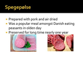  Prepared with pork and air dried
 Was a popular meal amongst Danish eating
peasants in olden day
 Preserved for long time nearly one year
 