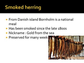  From Danish island Bornholm is a national
meal
 Has been smoked since the late 1800s
 Nickname : Gold from the sea
 Preserved for many week
 