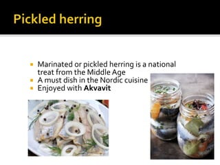  Marinated or pickled herring is a national
treat from the Middle Age
 A must dish in the Nordic cuisine
 Enjoyed with Akvavit
 