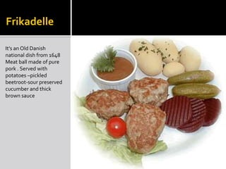 Frikadelle
It’s an Old Danish
national dish from 1648
Meat ball made of pure
pork . Served with
potatoes –pickled
beetroot-sour preserved
cucumber and thick
brown sauce
 