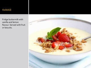 Koldskål
Fridge buttermilk with
vanilla and lemon
flavour. Served with fruit
or biscuits.
 