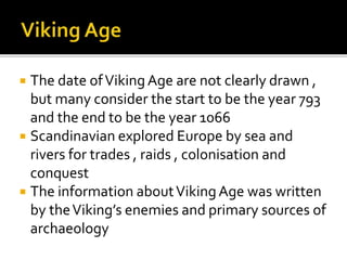  The date ofVikingAge are not clearly drawn ,
but many consider the start to be the year 793
and the end to be the year 1066
 Scandinavian explored Europe by sea and
rivers for trades , raids , colonisation and
conquest
 The information aboutVikingAge was written
by theViking’s enemies and primary sources of
archaeology
 