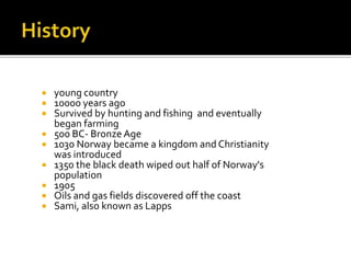  young country
 10000 years ago
 Survived by hunting and fishing and eventually
began farming
 500 BC- Bronze Age
 1030 Norway became a kingdom and Christianity
was introduced
 1350 the black death wiped out half of Norway's
population
 1905
 Oils and gas fields discovered off the coast
 Sami, also known as Lapps
 