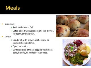  Breakfast
Revloved around fish.
Lefse paired with Jarsberg cheese, butter,
fruit jam, smoked fish.
 Lunch
Sandwich with brown goat cheese or
salmon slices on lefse.
Open sandwich.
Buttered slice of toast topped with meat
balls, hiering, fish fillet or liver pate.
 
