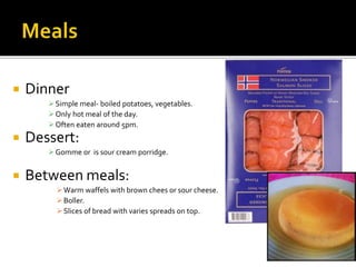  Dinner
Simple meal- boiled potatoes, vegetables.
Only hot meal of the day.
Often eaten around 5pm.
 Dessert:
Gomme or is sour cream porridge.
 Between meals:
Warm waffels with brown chees or sour cheese.
Boller.
Slices of bread with varies spreads on top.
 