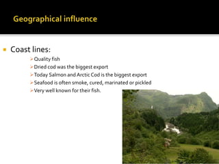  Coast lines:
Quality fish
Dried cod was the biggest export
Today Salmon and Arctic Cod is the biggest export
Seafood is often smoke, cured, marinated or pickled
Very well known for their fish.
 