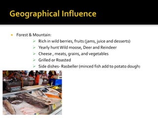  Forest & Mountain:
 Rich in wild berries, fruits (jams, juice and desserts)
 Yearly huntWild moose, Deer and Reindeer
 Cheese , meats, grains, and vegetables
 Grilled or Roasted
 Side dishes- Rasbeller (minced fish add to potato dough)
 