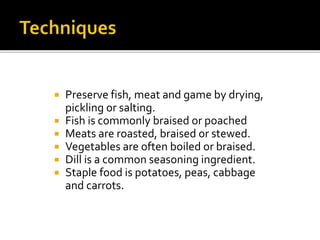  Preserve fish, meat and game by drying,
pickling or salting.
 Fish is commonly braised or poached
 Meats are roasted, braised or stewed.
 Vegetables are often boiled or braised.
 Dill is a common seasoning ingredient.
 Staple food is potatoes, peas, cabbage
and carrots.
 