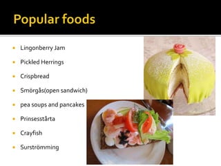 Lingonberry Jam
 Pickled Herrings
 Crispbread
 Smörgås(open sandwich)
 pea soups and pancakes
 Prinsesstårta
 Crayfish
 Surströmming
 