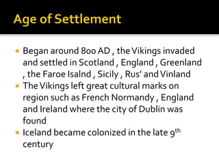 Began around 800 AD , theVikings invaded
and settled in Scotland , England , Greenland
, the Faroe Isalnd , Sicily , Rus’ andVinland
 TheVikings left great cultural marks on
region such as French Normandy , England
and Ireland where the city of Dublin was
found
 Iceland became colonized in the late 9th
century
 