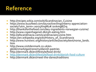  http://recipes.wikia.com/wiki/Scandinavian_Cuisine
 https://www.buzzfeed.com/laurasilver/lingonberry-appreciation-
society?utm_term=.xorz5XnqM2#.iovkmgBZrq
 http://thanksforthefood.com/key-ingredients-norwegian-cuisine/
 http://www.copenhagenet.dk/cph-eating.htm
 http://allscandinavia.com/scandinaviancuisine.htm
 https://en.wikipedia.org/wiki/History_of_Scandinavia
 http://www.hurstwic.org/history/articles/society/text/norse_lands.
htm
 http://www.visitdenmark.co.uk/en-
gb/denmark/gastronomy/danish-pastries
 http://denmark.dk/en/lifestyle/food-drink/
 http://denmark.dk/en/lifestyle/food-drink/danish-food-culture
 http://denmark.dk/en/meet-the-danes/traditions
 