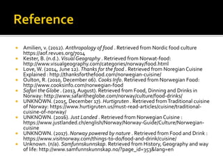  Amilien, v. (2012). Anthropology of food . Retrieved from Nordic food culture
https://aof.revues.org/7014
 Kester, B. (n.d.). Visual Geography . Retrieved from Norwat-food:
http://www.visualgeography.com/categories/norway/food.html
 Love, W. (2014, June 12). Thanks for the food . Retrieved from Noregian Cuisine
Explained : http://thanksforthefood.com/norwegian-cuisine/
 Oulton, R. (2010, December 06). Cooks Info. Retrieved from Norwegian Food:
http://www.cooksinfo.com/norwegian-food
 Safari the Globe . (2013, August). Retrieved from Food, Dinning and Drinks in
Norway: http://www.safaritheglobe.com/norway/culture/food-drinks/
 UNKNOWN. (2015, December 17). Hurtigruten . Retrieved fromTraditional cuisine
of Norway: https://www.hurtigruten.us/must-read-articles/cuisine/traditional-
cuisine-of-norway/
 UNKNOWN. (2016). Just Landed . Retrieved from Norwegian Cuisine :
https://www.justlanded.ch/english/Norway/Norway-Guide/Culture/Norwegian-
cuisine
 UNKNOWN. (2017). Norway powered by nature . Retrieved from Food and Drink :
https://www.visitnorway.com/things-to-do/food-and-drink/cuisine/
 Unknown. (n/a). Samfunnskunnskap. Retrieved from History, Geography and way
of life: http://www.samfunnskunnskap.no/?page_id=353&lang=en
 