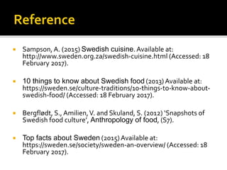 Sampson, A. (2015) Swedish cuisine.Available at:
http://www.sweden.org.za/swedish-cuisine.html (Accessed: 18
February 2017).
 10 things to know about Swedish food (2013)Available at:
https://sweden.se/culture-traditions/10-things-to-know-about-
swedish-food/ (Accessed: 18 February 2017).
 Bergflødt, S., Amilien,V. and Skuland, S. (2012) ‘Snapshots of
Swedish food culture’, Anthropology of food, (S7).
 Top facts about Sweden (2015)Available at:
https://sweden.se/society/sweden-an-overview/ (Accessed: 18
February 2017).
 