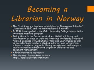 Becoming a
Librarian in Norway
 The first library school was established as Norwegian School of
Librarians in 1940 and the training lasted 9 months.
 In 1994 it merged with the Oslo University College to created a
two years master’s program
 Today there is the Department of Archivistics, Library and
Information Science at Oslo and Akershus University College of
Applied Sciences (HiOA) which offers one-year studies as well
as bachelor’s and master’s studies in library and information
science, a master’s degree in library management and one-year
studies as well as a bachelor’s degree in archivistics and
document management.
 A PHD program is in process.
 The Norway Library Association is
http://norskbibliotekforening.no/
 