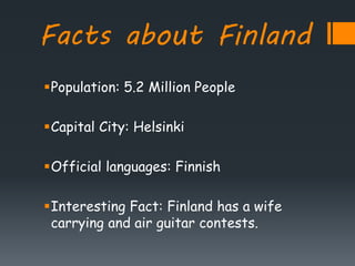 Facts about Finland
Population: 5.2 Million People
Capital City: Helsinki
Official languages: Finnish
Interesting Fact: Finland has a wife
carrying and air guitar contests.
 