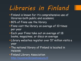 Libraries in Finland
Finland is known for it’s comprehensive use of
libraries-both public and academic
80% of Finns use the library
Finns visit the library on average of 10 times
per year
Each year Finns take out on average of 18
books, magazines, or discs on average
Library websites register over 57 million visits a
year
The national library of Finland is located in
Helsinki
Finland Library Association
http://suomenkirjastoseura.fi
 