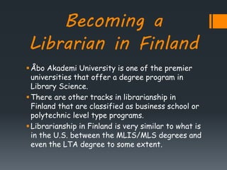 Becoming a
Librarian in Finland
Åbo Akademi University is one of the premier
universities that offer a degree program in
Library Science.
There are other tracks in librarianship in
Finland that are classified as business school or
polytechnic level type programs.
Librarianship in Finland is very similar to what is
in the U.S. between the MLIS/MLS degrees and
even the LTA degree to some extent.
 