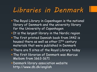 Libraries in Denmark
The Royal Library in Copenhagen is the national
library of Denmark and the university library
for the University of Copenhagen
It is the largest library in the Nordic region
The first printed Dannish book from 1442 is
housed there as well as other 17th century
materials that were published in Denmark
There are 5 sites of the Royal Library today
The first librarian of Denmark was Marcus
Meibom from 1663-1671
Denmark library association website
http://www.db.dk/english
 