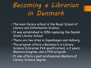 Becoming a Librarian
in Denmark
The main library school is the Royal School of
Library and Information Science
It was established in 1956 replacing the Danish
State Library School
There are two sites in Copenhagen and Aalborg.
The program offers a Bachelor’s in Library
Science (Librarian IVA qaulification), a 2 years
Masters program, and a PHD program
It also offers a post professional Masters of
Library Science degree
 