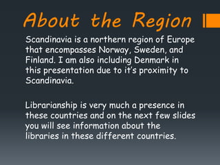 About the Region
Scandinavia is a northern region of Europe
that encompasses Norway, Sweden, and
Finland. I am also including Denmark in
this presentation due to it’s proximity to
Scandinavia.
Librarianship is very much a presence in
these countries and on the next few slides
you will see information about the
libraries in these different countries.
 