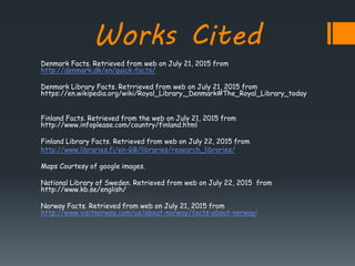 Works Cited
Denmark Facts. Retrieved from web on July 21, 2015 from
http://denmark.dk/en/quick-facts/
Denmark Library Facts. Retrrieved from web on July 21, 2015 from
https://en.wikipedia.org/wiki/Royal_Library,_Denmark#The_Royal_Library_today
Finland Facts. Retrieved from the web on July 21, 2015 from
http://www.infoplease.com/country/finland.html
Finland Library Facts. Retrieved from web on July 22, 2015 from
http://www.libraries.fi/en-GB/libraries/research_libraries/
Maps Courtesy of google images.
National Library of Sweden. Retrieved from web on July 22, 2015 from
http://www.kb.se/english/
Norway Facts. Retrieved from web on July 21, 2015 from
http://www.visitnorway.com/us/about-norway/facts-about-norway/
 