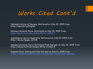 Works Cited Cont’d
National Library of Norway. Retrieved on July 20, 2015 from
http://www.nb.no/English
Norway Librarian Facts. Retrieved on July 20, 2015 from
http://slq.nu/?article=volume-45-no-3-2012-7
Scandinavia Library Quarterly. Retrieved on July 20, 2015 from
http://slq.nu/?page_id=539
Sweden Librarian Facts. Retrieved from the web on July 22, 2015 from
http://slq.nu/?article=volume-45-no-3-2012-5
Sweden Facts. Retrieved from the web on July 21, 2015 from
https://studyinsweden.se/why-sweden/quick-facts-about-sweden/
 