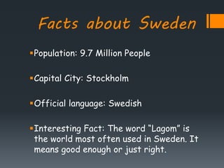 Facts about Sweden
Population: 9.7 Million People
Capital City: Stockholm
Official language: Swedish
Interesting Fact: The word “Lagom” is
the world most often used in Sweden. It
means good enough or just right.
 
