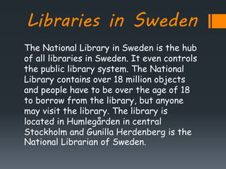 Libraries in Sweden
The National Library in Sweden is the hub
of all libraries in Sweden. It even controls
the public library system. The National
Library contains over 18 million objects
and people have to be over the age of 18
to borrow from the library, but anyone
may visit the library. The library is
located in Humlegården in central
Stockholm and Gunilla Herdenberg is the
National Librarian of Sweden.
 