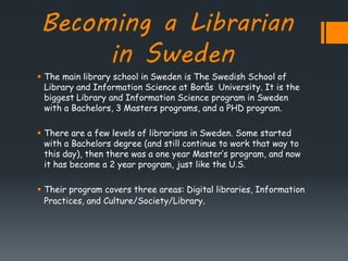 Becoming a Librarian
in Sweden
 The main library school in Sweden is The Swedish School of
Library and Information Science at Borås University. It is the
biggest Library and Information Science program in Sweden
with a Bachelors, 3 Masters programs, and a PHD program.
 There are a few levels of librarians in Sweden. Some started
with a Bachelors degree (and still continue to work that way to
this day), then there was a one year Master’s program, and now
it has become a 2 year program, just like the U.S.
 Their program covers three areas: Digital libraries, Information
Practices, and Culture/Society/Library.
 