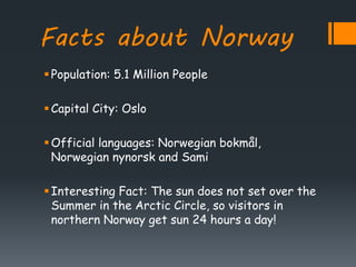 Facts about Norway
Population: 5.1 Million People
Capital City: Oslo
Official languages: Norwegian bokmål,
Norwegian nynorsk and Sami
Interesting Fact: The sun does not set over the
Summer in the Arctic Circle, so visitors in
northern Norway get sun 24 hours a day!
 