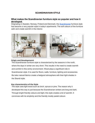 SCANDINAVIAN-STYLE
What makes the Scandinavian furniture style so popular and how it
developed.
Originating in Sweden, Norway, Finland and Denmark, the Scandinavian furniture style
has become a very popular style in today’s apartments. The soft colours of the furniture
calm and create warmth in the interior.
Origin and Developmemt
The Scandinavian furniture style is characterized by the seasons in the north,
where the days in winter are very short. This results in the need to create warmth
and comfort in this wintry environment. Wood plays a significant role in
Scandinavian style. It is used for floors, walls, furniture, lighting and accessories.
But also natural fabrics create a feelgood atmosphere with their light shades in
the Skandi style.
Key characterstics of the Style
The style uses light wood such as birch, spruce or pine. The reason why it
developed this way is just because the Scandinavian winters are long and dark.
Through bright friendly colours and light, this style creates a lot of warmth. It
convinces with its simplicity and the friendly mostly pastel colours
 