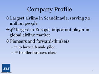 Company ProfileLargest airline in Scandinavia, serving 32 million people4th largest in Europe, important player in global airline marketPioneers and forward-thinkers1st to have a female pilot1st  to offer business class2