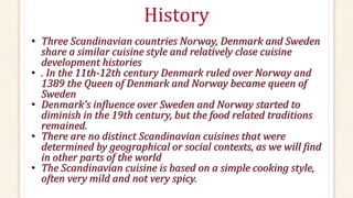 History
• Three Scandinavian countries Norway, Denmark and Sweden
share a similar cuisine style and relatively close cuisine
development histories
• . In the 11th-12th century Denmark ruled over Norway and
1389 the Queen of Denmark and Norway became queen of
Sweden
• Denmark's influence over Sweden and Norway started to
diminish in the 19th century, but the food related traditions
remained.
• There are no distinct Scandinavian cuisines that were
determined by geographical or social contexts, as we will find
in other parts of the world
• The Scandinavian cuisine is based on a simple cooking style,
often very mild and not very spicy.
 