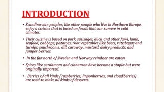 INTRODUCTION
• Scandinavian peoples, like other people who live in Northern Europe,
enjoy a cuisine that is based on foods that can survive in cold
climates.
• Their cuisine is based on pork, sausages, duck and other fowl, lamb,
seafood, cabbage, potatoes, root vegetables like beets, rutabagas and
turnips, mushrooms, dill, caraway, mustard, dairy products, and
juniper berries.
• In the far north of Sweden and Norway reindeer are eaten.
• Spices like cardamom and cinnamon have become a staple but were
originally imported.
• . Berries of all kinds (raspberries, lingonberries, and cloudberries)
are used to make all kinds of desserts.
 