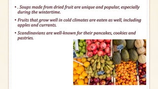• . Soups made from dried fruit are unique and popular, especially
during the wintertime.
• Fruits that grow well in cold climates are eaten as well, including
apples and currants.
• Scandinavians are well-known for their pancakes, cookies and
pastries.
 
