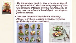 • The Scandinavian countries have their own versions of
an "open sandwich", which consists of one piece of bread
with some kind of topping placed on it, which can be as
fancy as caviar, salmon, or breaded pork or as simple as
pickles and cheese.
• Some open sandwiches are elaborate with many
different ingredients including meats, fish, vegetables
(pickled and fresh), and condiments.
 