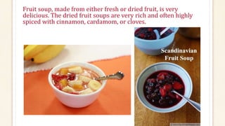 Fruit soup, made from either fresh or dried fruit, is very
delicious. The dried fruit soups are very rich and often highly
spiced with cinnamon, cardamom, or cloves.
 