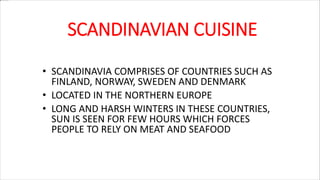 SCANDINAVIAN CUISINE
• SCANDINAVIA COMPRISES OF COUNTRIES SUCH AS
FINLAND, NORWAY, SWEDEN AND DENMARK
• LOCATED IN THE NORTHERN EUROPE
• LONG AND HARSH WINTERS IN THESE COUNTRIES,
SUN IS SEEN FOR FEW HOURS WHICH FORCES
PEOPLE TO RELY ON MEAT AND SEAFOOD
 